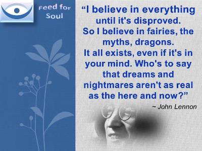 Belief quotes John Lennon at Feed for Soul: I believe in everything until it's disproved. So I believe in fairies, the myths, dragons. It all exists, even if it's in your mind. Who's to say that dreams and nightmares aren't as real as the here and now?