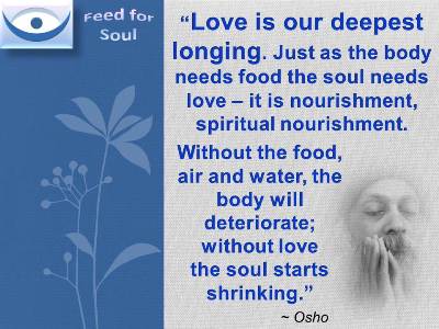 Osho on Love quotes at Feed for Soul: Love is our deepest longing. Just as the body needs food the soul needs love  it is nourishment, spiritual nourishment. 